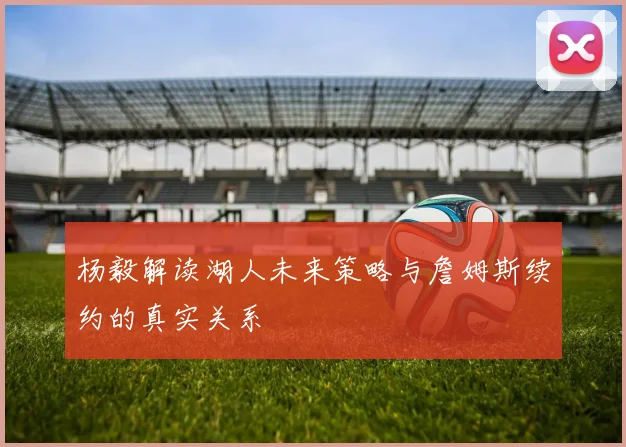 杨毅解读湖人未来策略与詹姆斯续约的真实关系