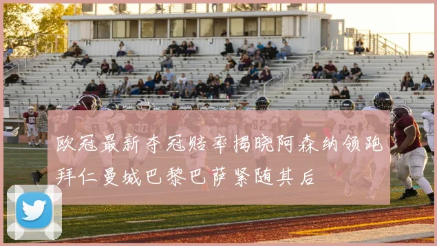 欧冠最新夺冠赔率揭晓阿森纳领跑拜仁曼城巴黎巴萨紧随其后