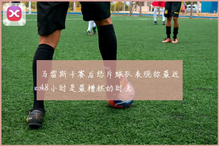 马雷斯卡赛后怒斥球队表现称最近48小时是最糟糕的时光