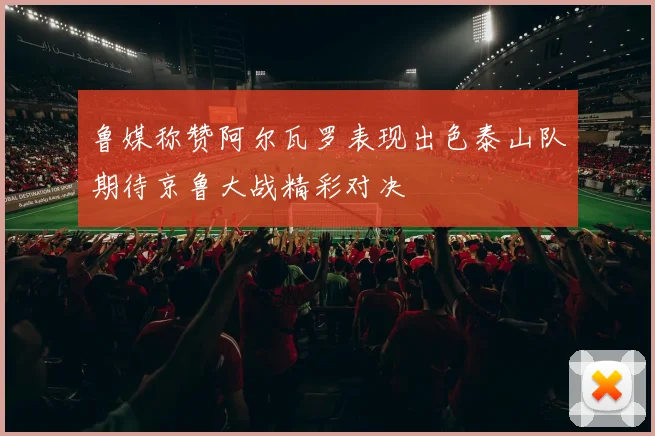 鲁媒称赞阿尔瓦罗表现出色泰山队期待京鲁大战精彩对决