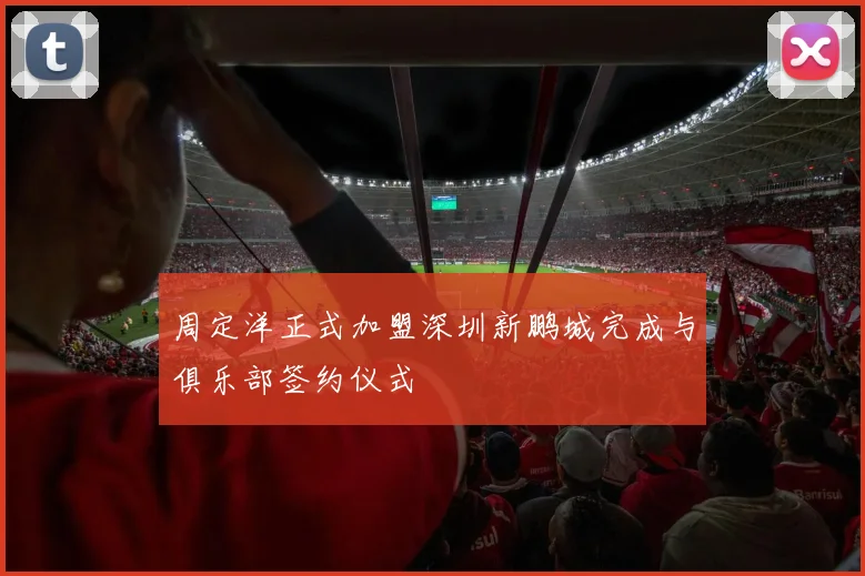 周定洋正式加盟深圳新鹏城完成与俱乐部签约仪式