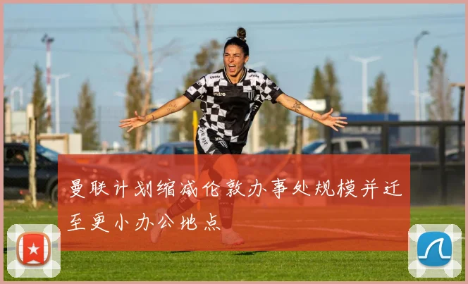 曼联计划缩减伦敦办事处规模并迁至更小办公地点
