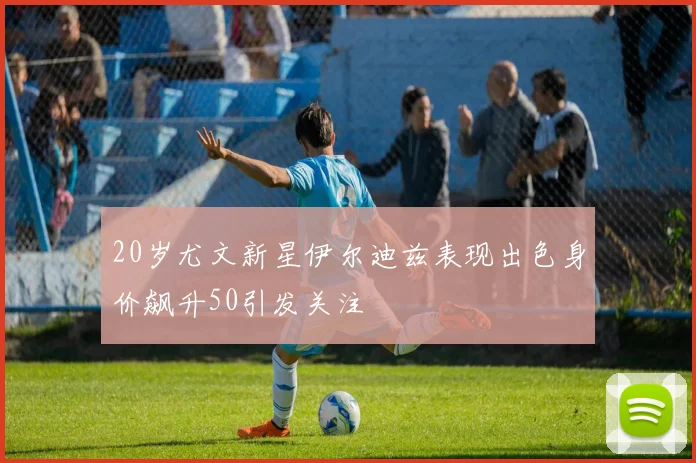 20岁尤文新星伊尔迪兹表现出色身价飙升50引发关注