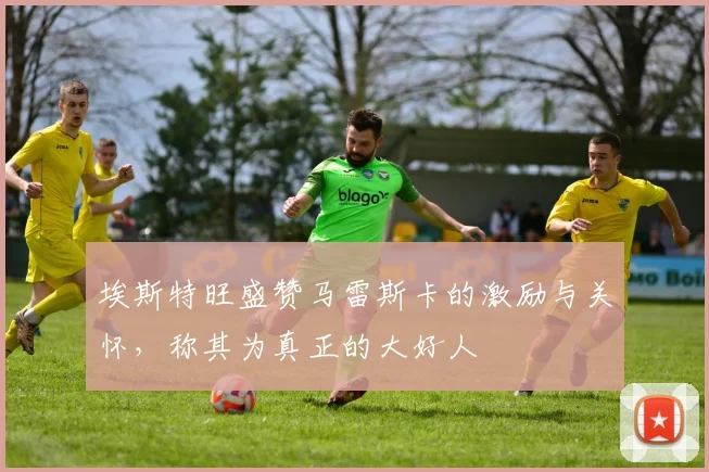 埃斯特旺盛赞马雷斯卡的激励与关怀，称其为真正的大好人