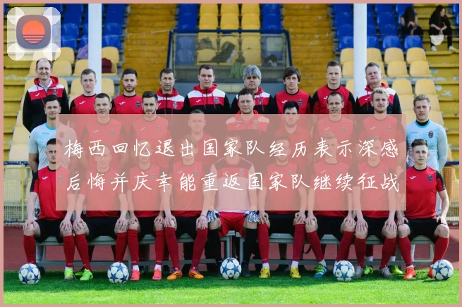 梅西回忆退出国家队经历表示深感后悔并庆幸能重返国家队继续征战