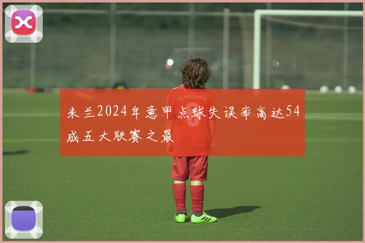 米兰2024年意甲点球失误率高达54成五大联赛之最