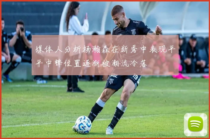 媒体人分析杨瀚森在新秀中表现平平中锋位置逐渐被潮流冷落