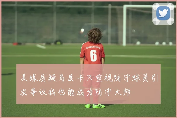 美媒质疑乌度卡只重视防守球员引发争议我也能成为防守大师