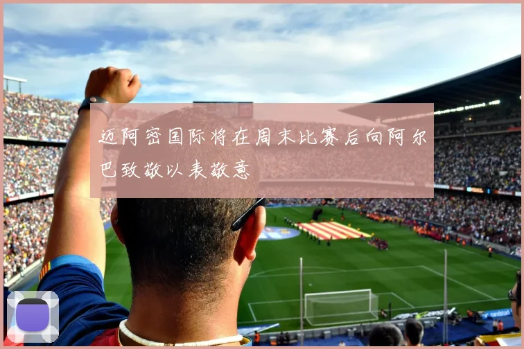 迈阿密国际将在周末比赛后向阿尔巴致敬以表敬意