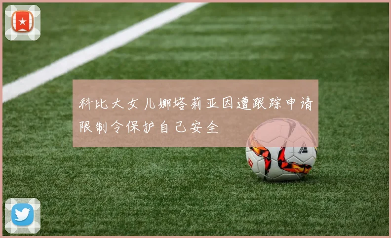 科比大女儿娜塔莉亚因遭跟踪申请限制令保护自己安全
