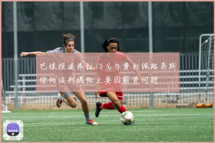 巴媒报道弗拉门戈与费利佩路易斯续约谈判遇阻主要因薪资问题