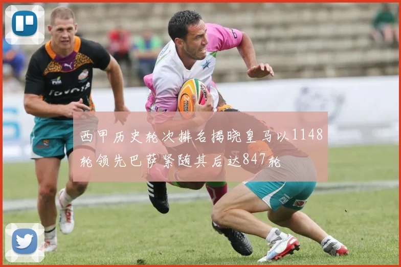 西甲历史轮次排名揭晓皇马以1148轮领先巴萨紧随其后达847轮