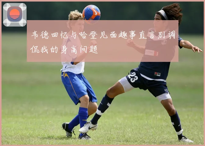 韦德回忆与哈登见面趣事直言别调侃我的身高问题