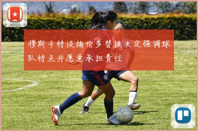 穆斯卡特谈梅伦多替换决定强调球队特点并愿意承担责任