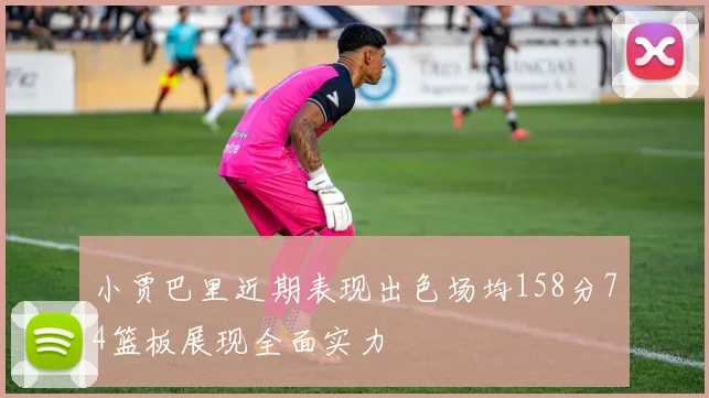 小贾巴里近期表现出色场均158分74篮板展现全面实力