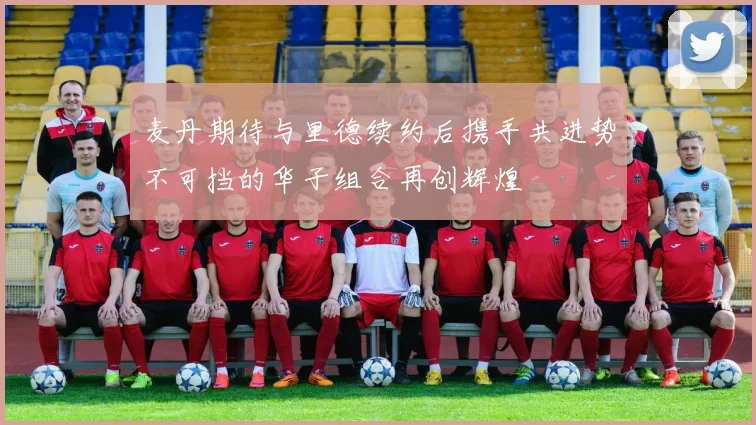 麦丹期待与里德续约后携手共进势不可挡的华子组合再创辉煌