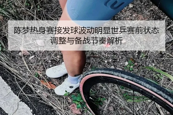 陈梦热身赛接发球波动明显世乒赛前状态调整与备战节奏解析